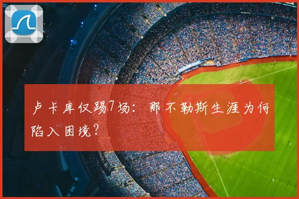 卢卡库仅踢7场：那不勒斯生涯为何陷入困境？