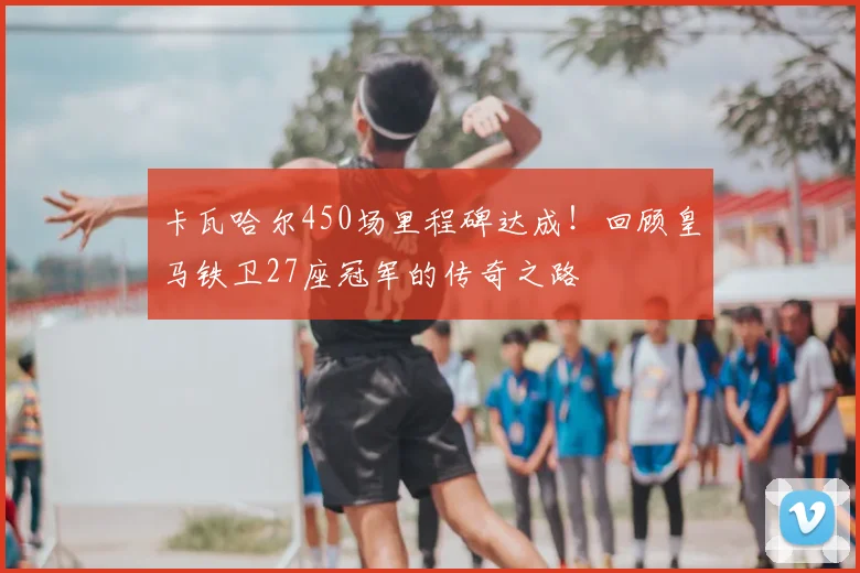 卡瓦哈尔450场里程碑达成！回顾皇马铁卫27座冠军的传奇之路
