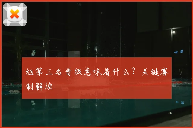 组第三名晋级意味着什么?关键赛制解读