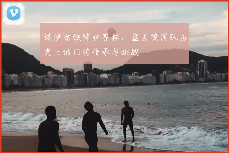 诺伊尔缺阵世界杯,盘点德国队历史上的门将传承与挑战