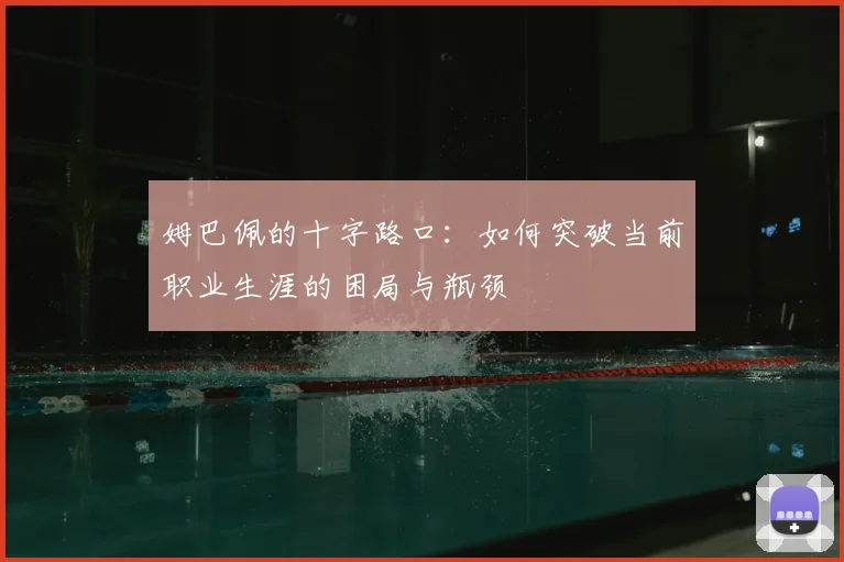 姆巴佩的十字路口:如何突破当前职业生涯的困局与瓶颈