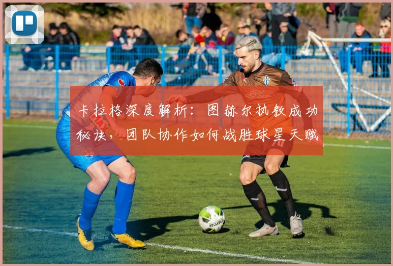 卡拉格深度解析：图赫尔执教成功秘诀，团队协作如何战胜球星天赋？