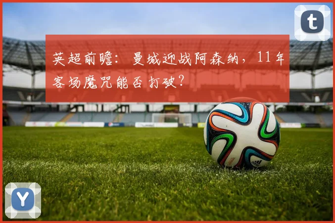 英超前瞻：曼城迎战阿森纳，11年客场魔咒能否打破？