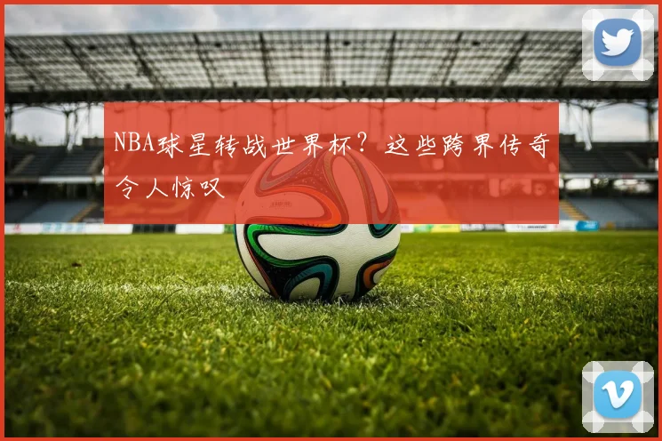 NBA球星转战世界杯？这些跨界传奇令人惊叹