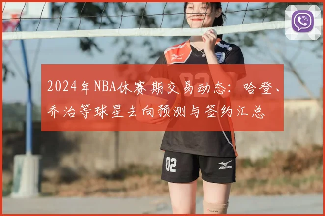2024年NBA休赛期交易动态：哈登、乔治等球星去向预测与签约汇总