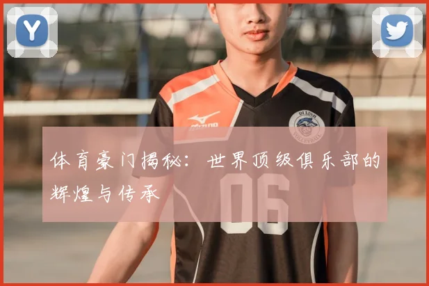体育豪门揭秘：世界顶级俱乐部的辉煌与传承