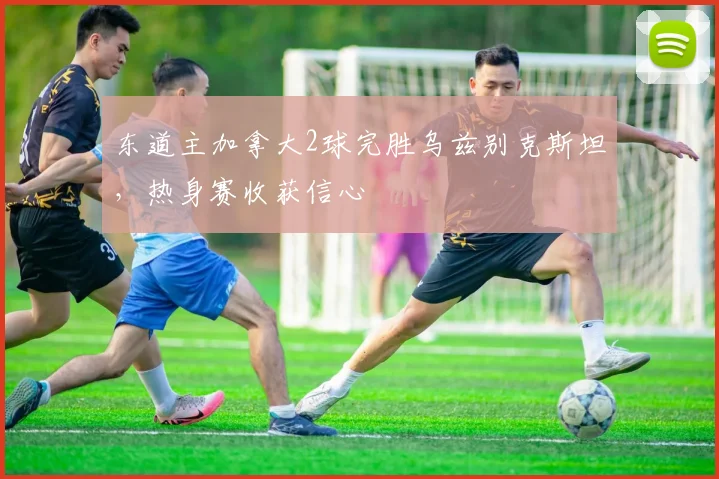 东道主加拿大2球完胜乌兹别克斯坦，热身赛收获信心