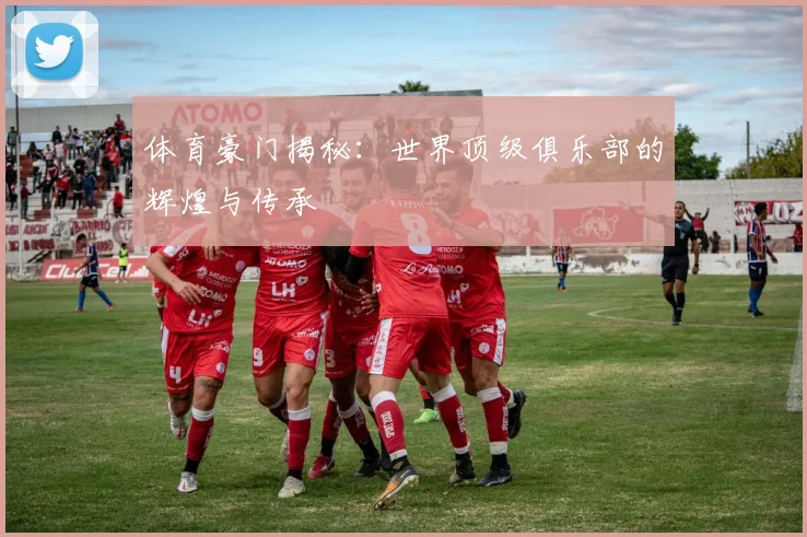 体育豪门揭秘：世界顶级俱乐部的辉煌与传承