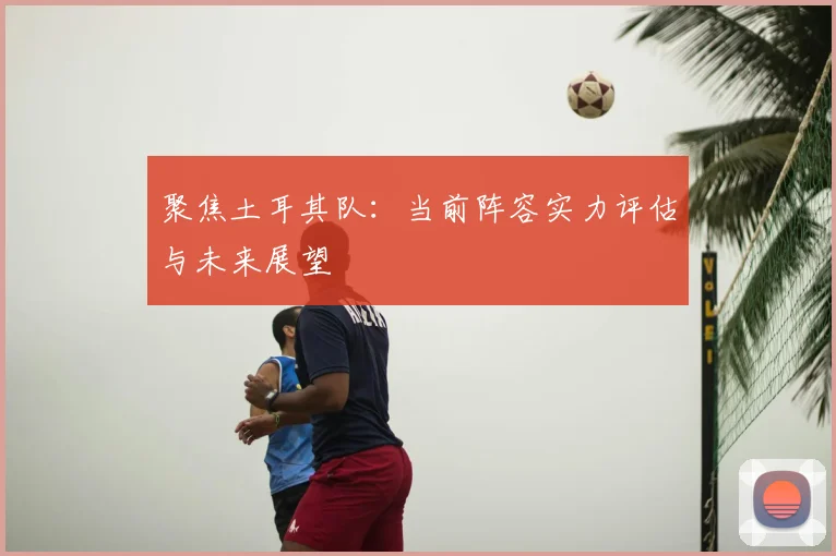 聚焦土耳其队：当前阵容实力评估与未来展望