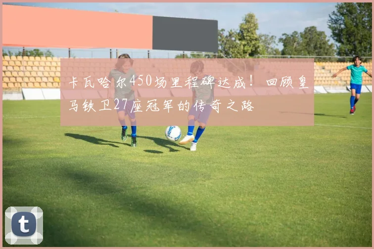 卡瓦哈尔450场里程碑达成！回顾皇马铁卫27座冠军的传奇之路