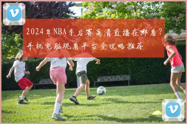 2024年NBA季后赛高清直播在哪看？手机电脑观看平台全攻略推荐