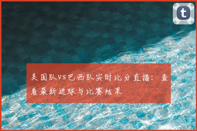 美国队vs巴西队实时比分直播：查看最新进球与比赛结果